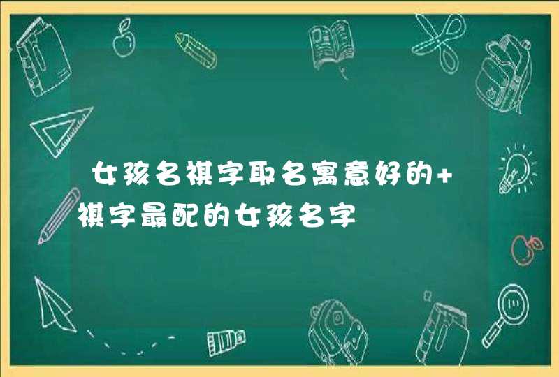 女孩名祺字取名寓意好的 祺字最配的女孩名字 女孩名祺字取名寓意好的 祺字最配的女孩名字