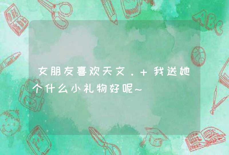 女朋友喜欢天文。 我送她个什么小礼物好呢~ 女朋友喜欢天文。 我送她个什么小礼物好呢~
