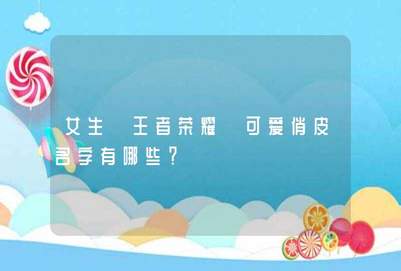 女生《王者荣耀》可爱俏皮名字有哪些? 女生《王者荣耀》可爱俏皮名字有哪些?