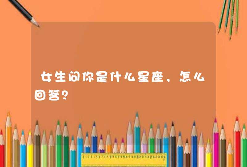 女生问你是什么星座,怎么回答? 女生问你是什么星座,怎么回答?