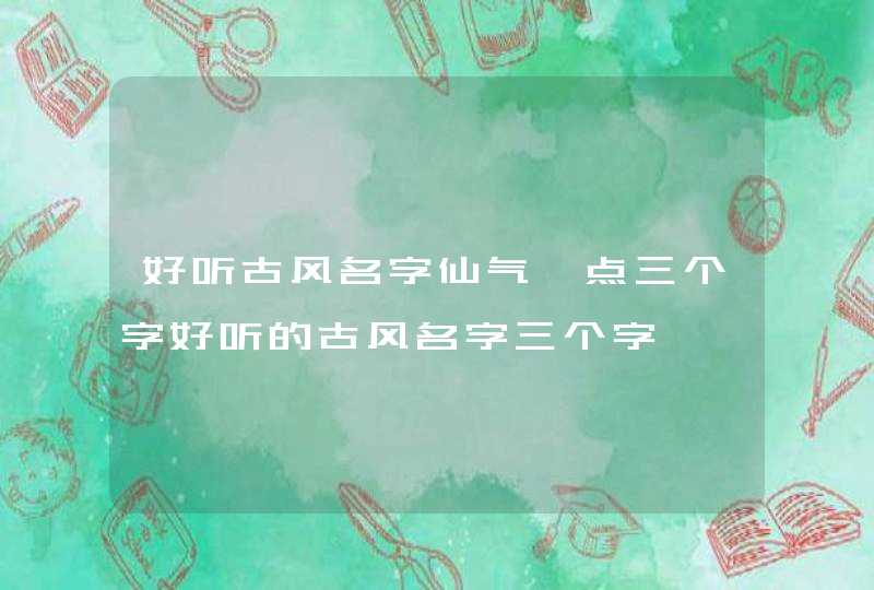 好听古风名字仙气一点三个字好听的古风名字三个字 好听古风名字仙气一点三个字好听的古风名字三个字