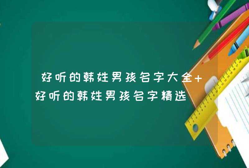 好听的韩姓男孩名字大全 好听的韩姓男孩名字精选 好听的韩姓男孩名字大全 好听的韩姓男孩名字精选