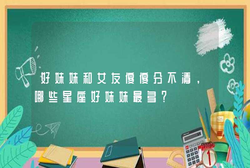 好妹妹和女友傻傻分不清,哪些星座好妹妹最多? 好妹妹和女友傻傻分不清,哪些星座好妹妹最多?