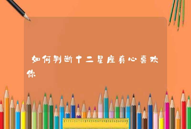如何判断十二星座真心喜欢你 如何判断十二星座真心喜欢你