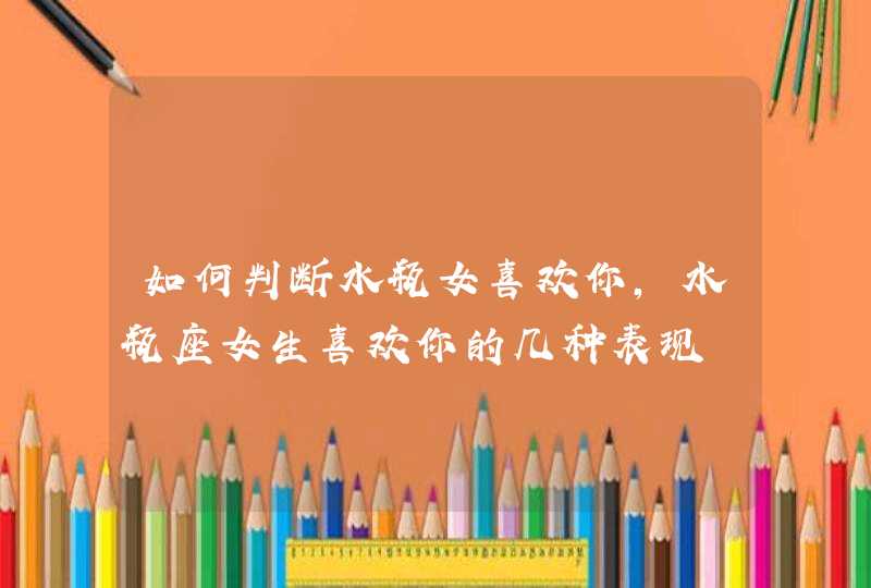如何判断水瓶女喜欢你,水瓶座女生喜欢你的几种表现 如何判断水瓶女喜欢你,水瓶座女生喜欢你的几种表现