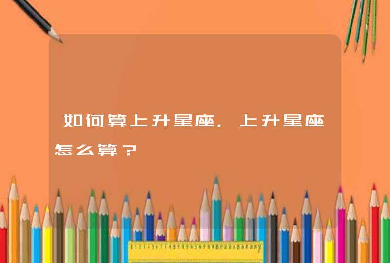 如何算上升星座,上升星座怎么算? 如何算上升星座,上升星座怎么算?