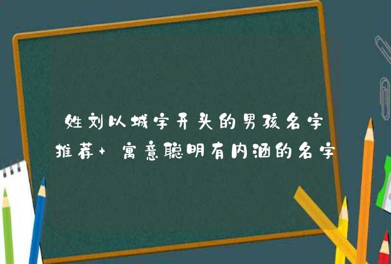 姓刘以城字开头的男孩名字推荐 寓意聪明有内涵的名字 姓刘以城字开头的男孩名字推荐 寓意聪明有内涵的名字
