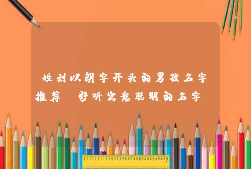 姓刘以朗字开头的男孩名字推荐 好听寓意聪明的名字 姓刘以朗字开头的男孩名字推荐 好听寓意聪明的名字