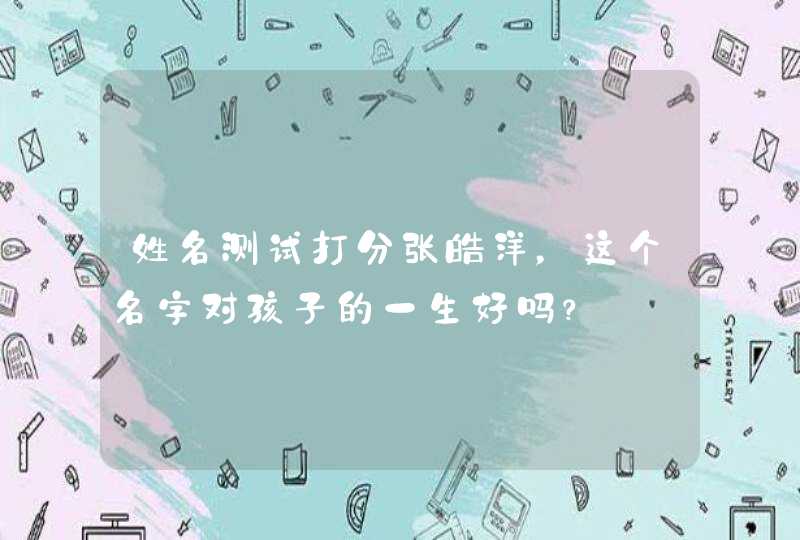 姓名测试打分张皓洋,这个名字对孩子的一生好吗? 姓名测试打分张皓洋,这个名字对孩子的一生好吗?
