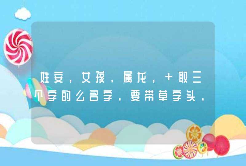 姓安,女孩,属龙, 取三个字的么名字,要带草字头,和三点水!请给位高手帮帮忙!谢谢了! 姓安,女孩,属龙, 取三个字的么名字,要带草字头,和三点水!请给位高手帮帮忙!谢谢了!