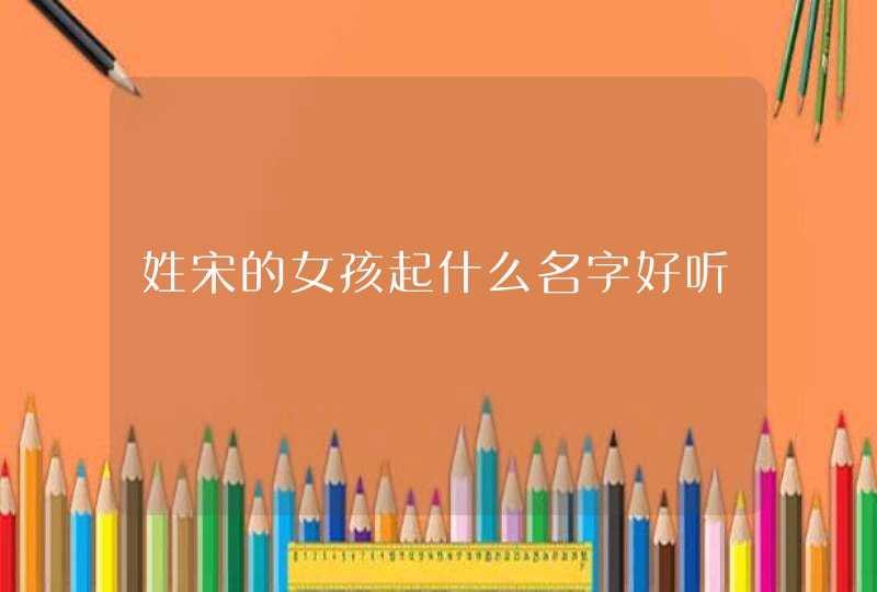 姓宋的女孩起什么名字好听 姓宋的女孩起什么名字好听