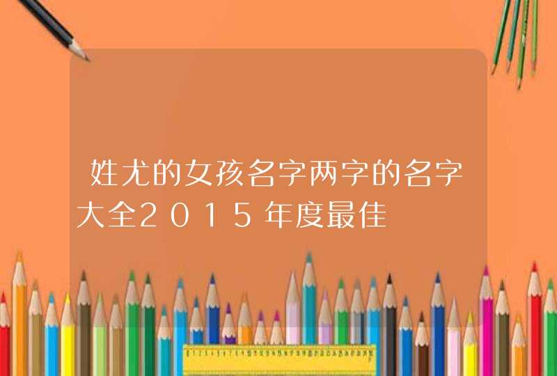 姓尤的女孩名字两字的名字大全2015年度最佳 姓尤的女孩名字两字的名字大全2015年度最佳