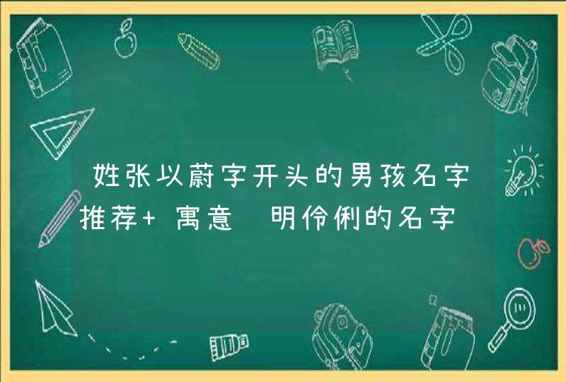姓张以蔚字开头的男孩名字推荐 寓意聪明伶俐的名字 姓张以蔚字开头的男孩名字推荐 寓意聪明伶俐的名字