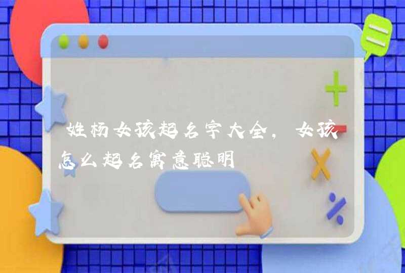姓杨女孩起名字大全,女孩怎么起名寓意聪明 姓杨女孩起名字大全,女孩怎么起名寓意聪明