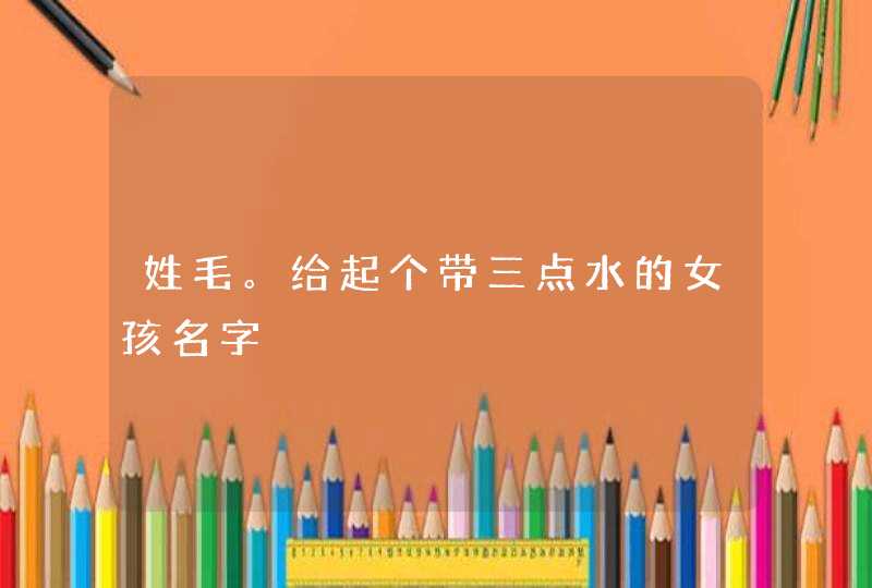 姓毛。给起个带三点水的女孩名字 姓毛。给起个带三点水的女孩名字