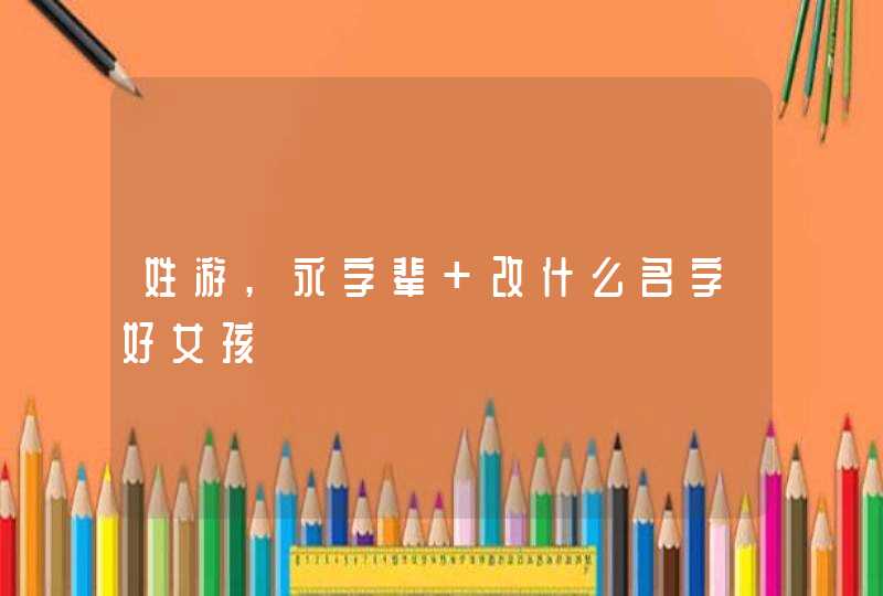 姓游,永字辈 改什么名字好女孩 姓游,永字辈 改什么名字好女孩