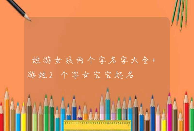 姓游女孩两个字名字大全 游姓2个字女宝宝起名 姓游女孩两个字名字大全 游姓2个字女宝宝起名
