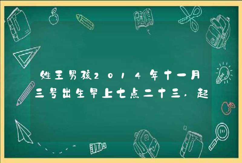 姓王男孩2014年十一月三号出生早上七点二十三,起名带满字的名 姓王男孩2014年十一月三号出生早上七点二十三,起名带满字的名