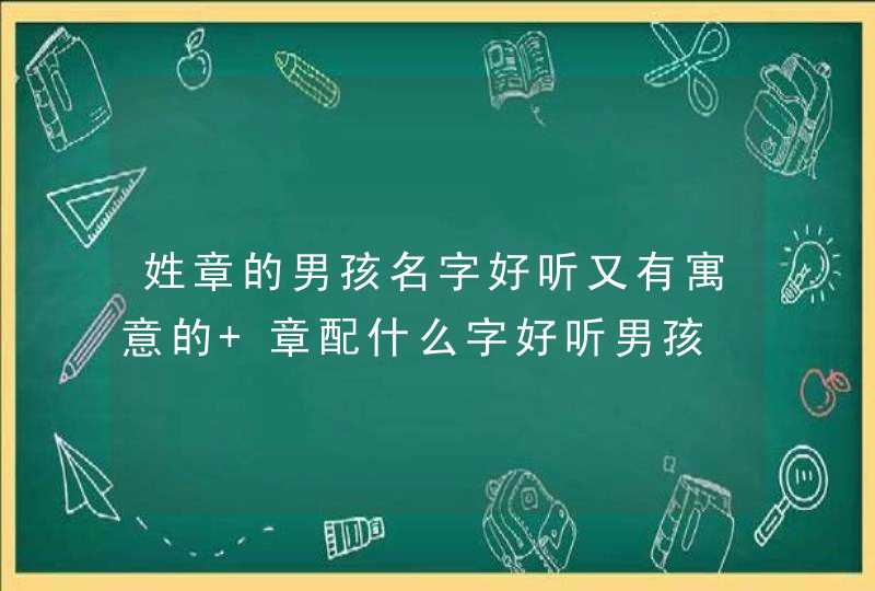 姓章的男孩名字好听又有寓意的 章配什么字好听男孩 姓章的男孩名字好听又有寓意的 章配什么字好听男孩
