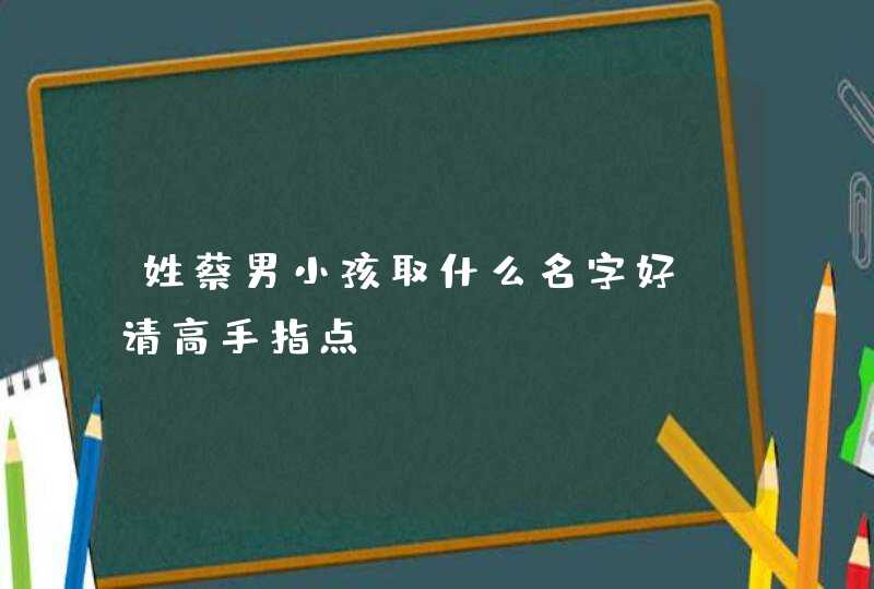 姓蔡男小孩取什么名字好,请高手指点。 姓蔡男小孩取什么名字好,请高手指点。