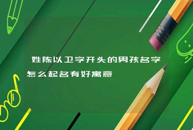姓陈以卫字开头的男孩名字怎么起名有好寓意 姓陈以卫字开头的男孩名字怎么起名有好寓意