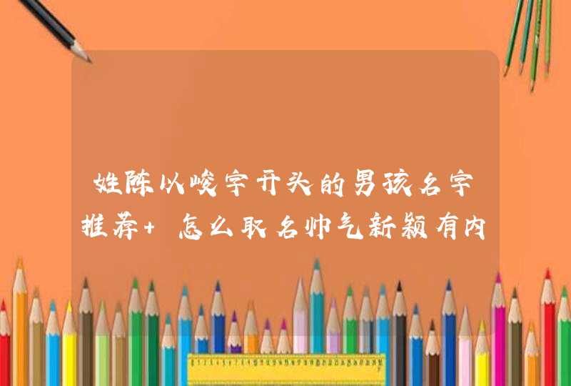 姓陈以峻字开头的男孩名字推荐 怎么取名帅气新颖有内涵 姓陈以峻字开头的男孩名字推荐 怎么取名帅气新颖有内涵