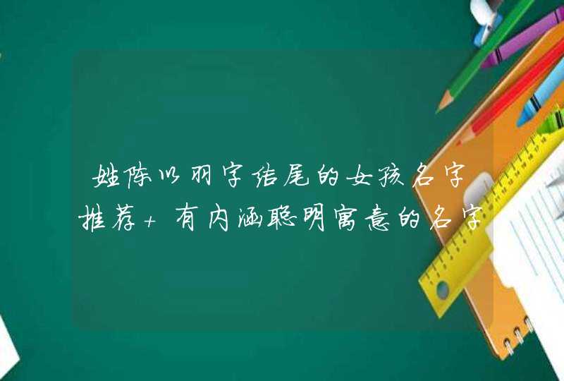 姓陈以羽字结尾的女孩名字推荐 有内涵聪明寓意的名字 姓陈以羽字结尾的女孩名字推荐 有内涵聪明寓意的名字