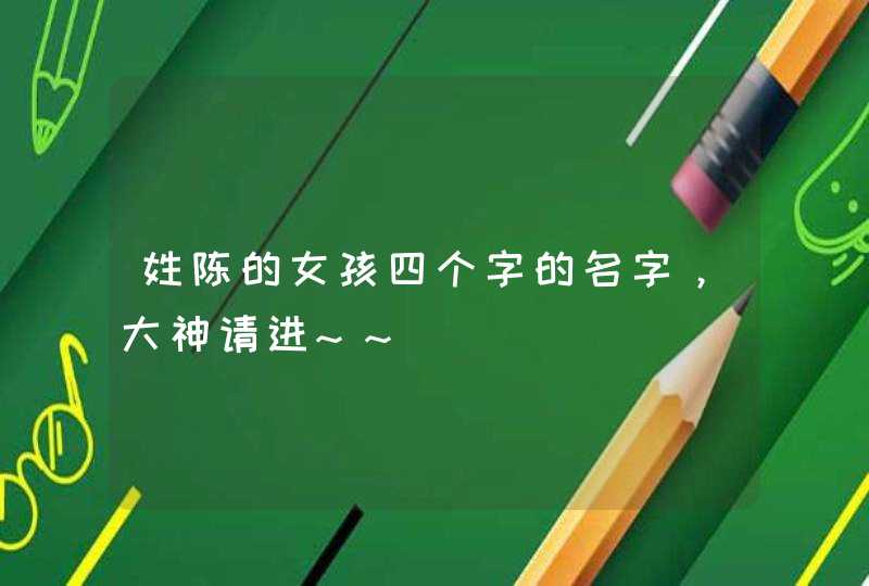 姓陈的女孩四个字的名字,大神请进~~ 姓陈的女孩四个字的名字,大神请进~~