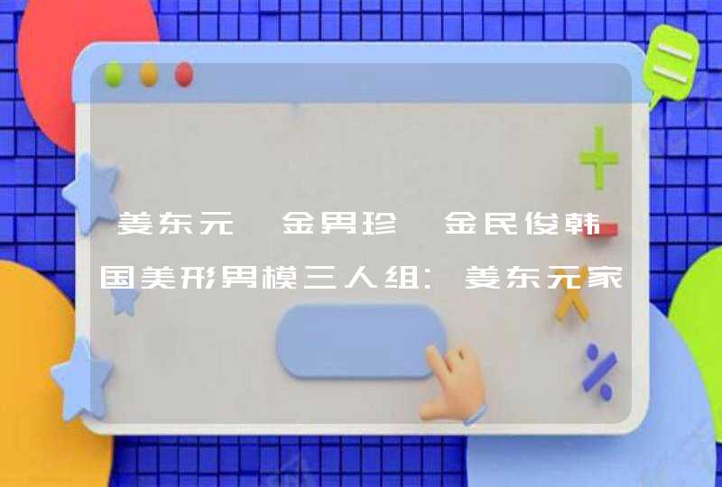 姜东元、金男珍、金民俊韩国美形男模三人组:姜东元家世 姜东元、金男珍、金民俊韩国美形男模三人组:姜东元家世