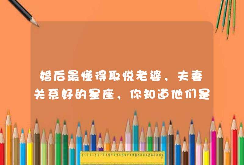 婚后最懂得取悦老婆,夫妻关系好的星座,你知道他们是谁吗? 婚后最懂得取悦老婆,夫妻关系好的星座,你知道他们是谁吗?