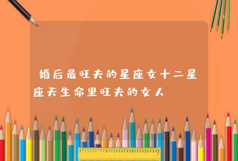 婚后最旺夫的星座女十二星座天生命里旺夫的女人 婚后最旺夫的星座女十二星座天生命里旺夫的女人