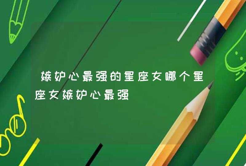 嫉妒心最强的星座女哪个星座女嫉妒心最强 嫉妒心最强的星座女哪个星座女嫉妒心最强