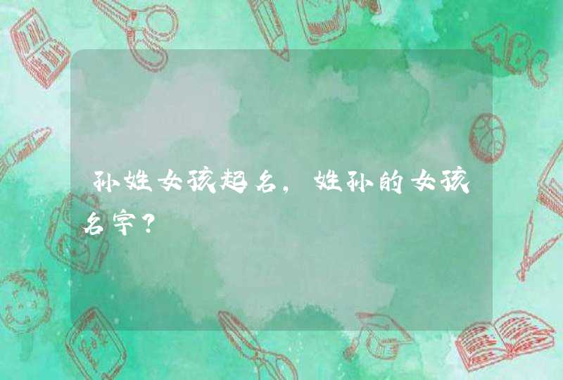 孙姓女孩起名,姓孙的女孩名字? 孙姓女孩起名,姓孙的女孩名字?