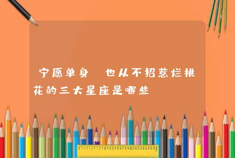 宁愿单身,也从不招惹烂桃花的三大星座是哪些? 宁愿单身,也从不招惹烂桃花的三大星座是哪些?