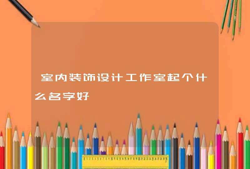 室内装饰设计工作室起个什么名字好 室内装饰设计工作室起个什么名字好