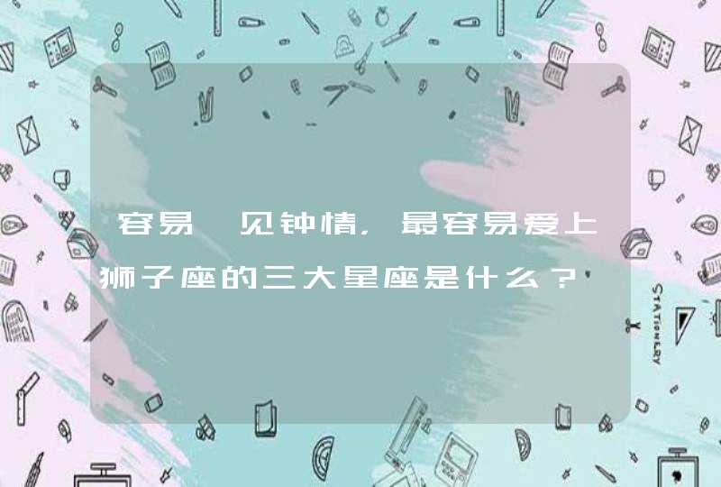容易一见钟情,最容易爱上狮子座的三大星座是什么? 容易一见钟情,最容易爱上狮子座的三大星座是什么?