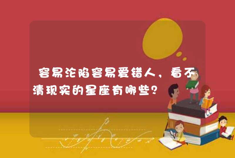 容易沦陷容易爱错人,看不清现实的星座有哪些? 容易沦陷容易爱错人,看不清现实的星座有哪些?