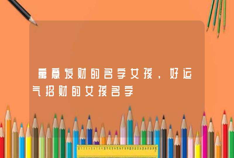 寓意发财的名字女孩,好运气招财的女孩名字 寓意发财的名字女孩,好运气招财的女孩名字