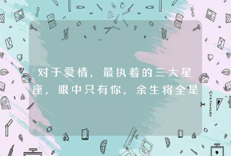 对于爱情,最执着的三大星座,眼中只有你,余生将全是你,你知道吗? 对于爱情,最执着的三大星座,眼中只有你,余生将全是你,你知道吗?