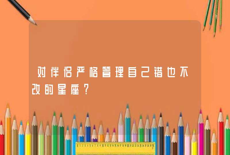 对伴侣严格管理自己错也不改的星座? 对伴侣严格管理自己错也不改的星座?