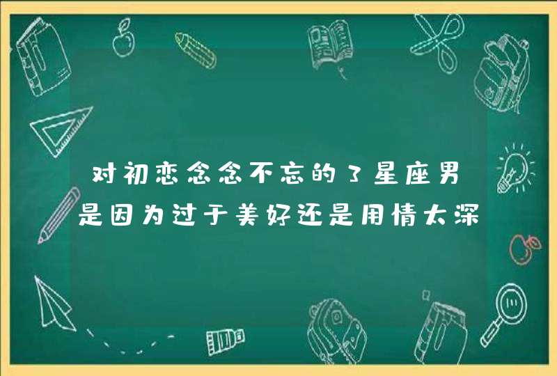 对初恋念念不忘的3星座男是因为过于美好还是用情太深 对初恋念念不忘的3星座男是因为过于美好还是用情太深