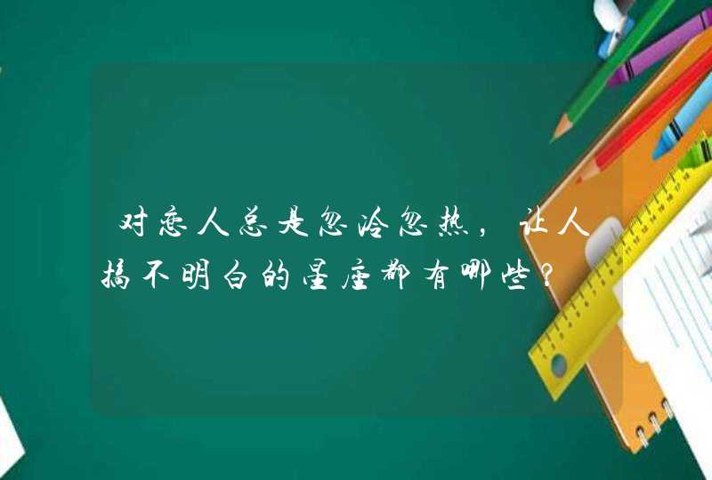 对恋人总是忽冷忽热,让人搞不明白的星座都有哪些? 对恋人总是忽冷忽热,让人搞不明白的星座都有哪些?