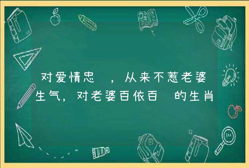 对爱情忠诚,从来不惹老婆生气,对老婆百依百顺的生肖,都有哪些呢? 对爱情忠诚,从来不惹老婆生气,对老婆百依百顺的生肖,都有哪些呢?