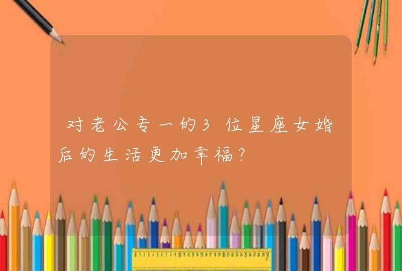 对老公专一的3位星座女婚后的生活更加幸福? 对老公专一的3位星座女婚后的生活更加幸福?