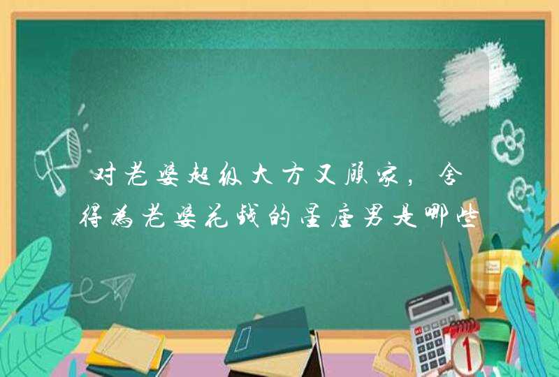 对老婆超级大方又顾家,舍得为老婆花钱的星座男是哪些? 对老婆超级大方又顾家,舍得为老婆花钱的星座男是哪些?
