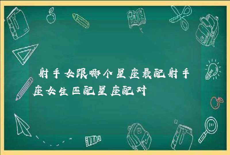 射手女跟哪个星座最配射手座女生匹配星座配对 射手女跟哪个星座最配射手座女生匹配星座配对