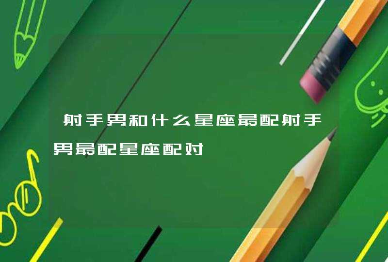 射手男和什么星座最配射手男最配星座配对 射手男和什么星座最配射手男最配星座配对