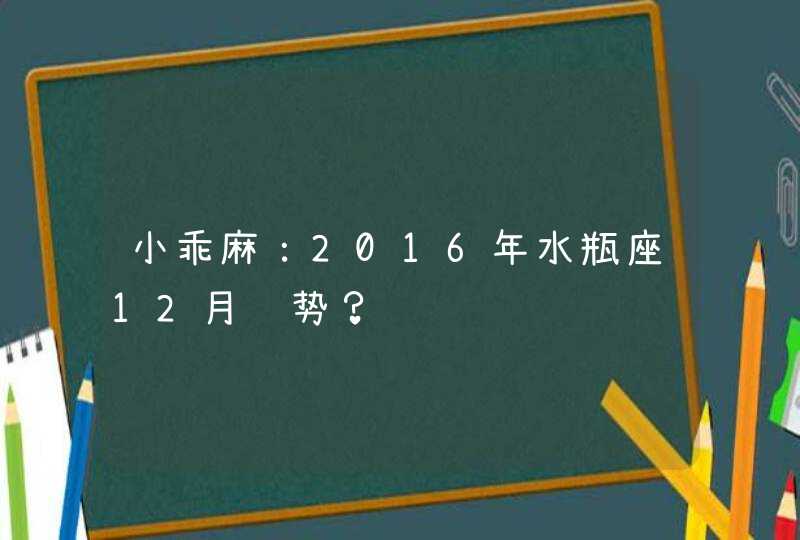 小乖麻:2016年水瓶座12月运势? 小乖麻:2016年水瓶座12月运势?