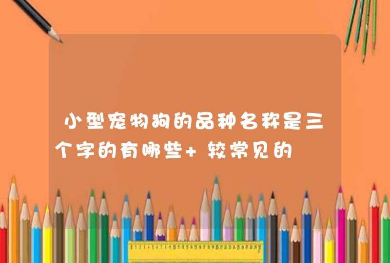 小型宠物狗的品种名称是三个字的有哪些 较常见的 小型宠物狗的品种名称是三个字的有哪些 较常见的