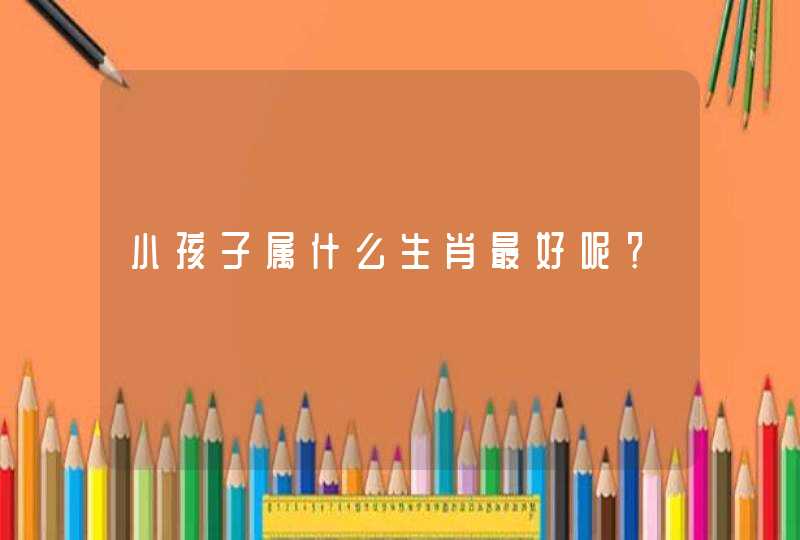 小孩子属什么生肖最好呢? 小孩子属什么生肖最好呢?